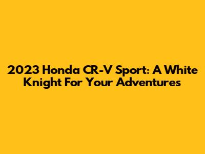 2023 Honda CR-V Sport: A White Knight For Your Adventures
