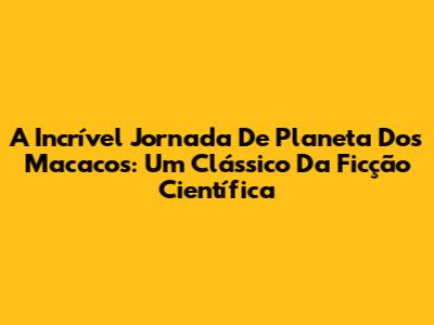A Incrível Jornada De 'Planeta Dos Macacos': Um Clássico Da Ficção Científica