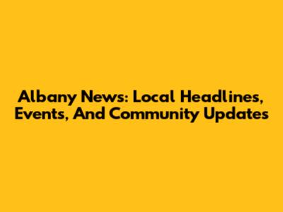 Albany News: Local Headlines, Events, And Community Updates