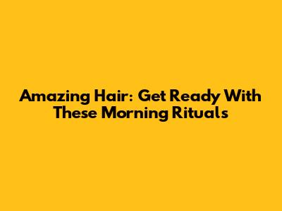 Amazing Hair: Get Ready With These Morning Rituals