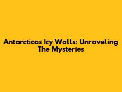 Antarctica's Icy Walls: Unraveling The Mysteries