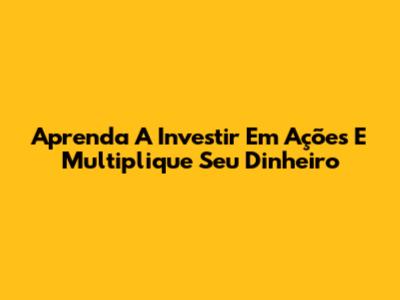 Aprenda A Investir Em Ações E Multiplique Seu Dinheiro