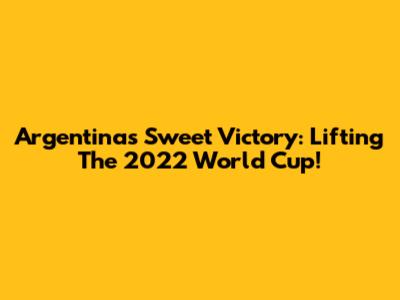 Argentina's Sweet Victory: Lifting The 2022 World Cup!