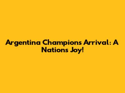 Argentina Champions Arrival: A Nation's Joy!