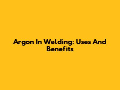 Argon In Welding: Uses And Benefits