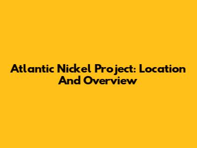 Atlantic Nickel Project: Location And Overview