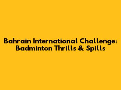 Bahrain International Challenge: Badminton Thrills & Spills
