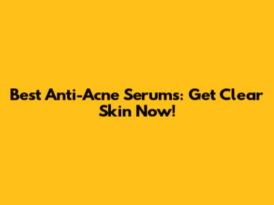 Best Anti-Acne Serums: Get Clear Skin Now!