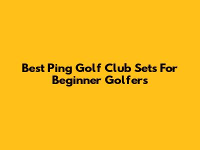 Best Ping Golf Club Sets For Beginner Golfers