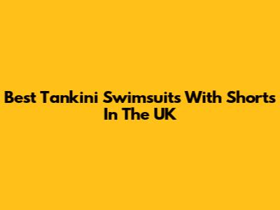 Best Tankini Swimsuits With Shorts In The UK