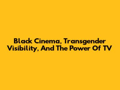 Black Cinema, Transgender Visibility, And The Power Of TV