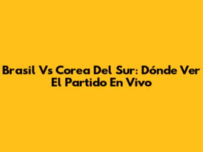 Brasil Vs Corea Del Sur: Dónde Ver El Partido En Vivo