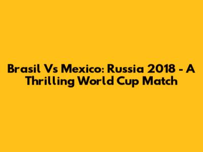 Brasil Vs Mexico: Russia 2018 - A Thrilling World Cup Match