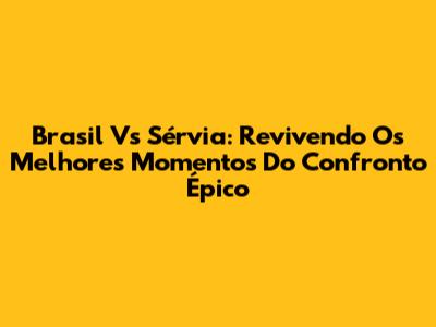 Brasil Vs Sérvia: Revivendo Os Melhores Momentos Do Confronto Épico