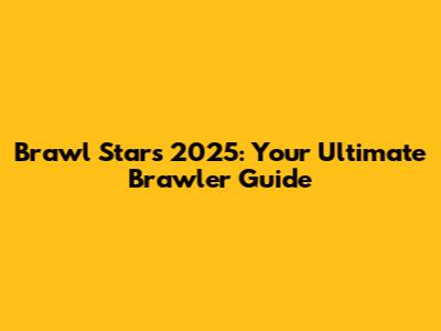 Brawl Stars 2025: Your Ultimate Brawler Guide