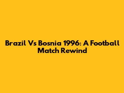 Brazil Vs Bosnia 1996: A Football Match Rewind