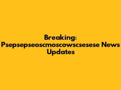 Breaking: Psepsepseoscmoscowscsesese News Updates