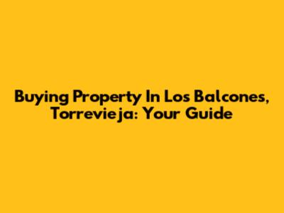 Buying Property In Los Balcones, Torrevieja: Your Guide