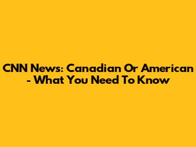 CNN News: Canadian Or American - What You Need To Know