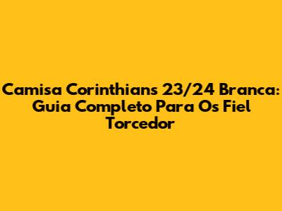 Camisa Corinthians 23/24 Branca: Guia Completo Para Os Fiel Torcedor