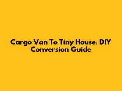 Cargo Van To Tiny House: DIY Conversion Guide