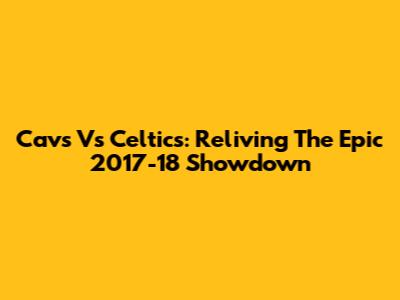 Cavs Vs Celtics: Reliving The Epic 2017-18 Showdown