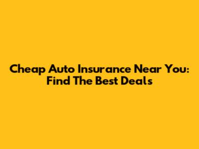Cheap Auto Insurance Near You: Find The Best Deals