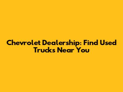 Chevrolet Dealership: Find Used Trucks Near You