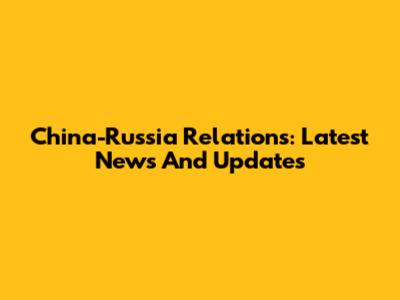 China-Russia Relations: Latest News And Updates