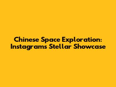 Chinese Space Exploration: Instagram's Stellar Showcase
