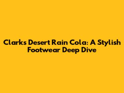 Clarks Desert Rain Cola: A Stylish Footwear Deep Dive