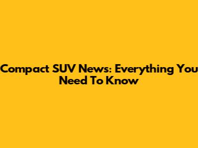 Compact SUV News: Everything You Need To Know