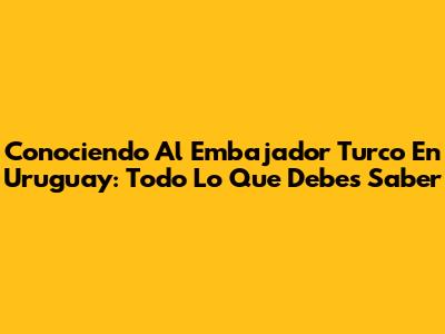 Conociendo Al Embajador Turco En Uruguay: Todo Lo Que Debes Saber