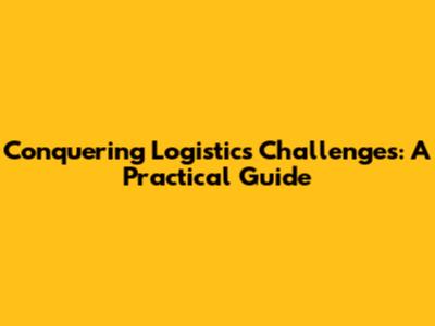Conquering Logistics Challenges: A Practical Guide