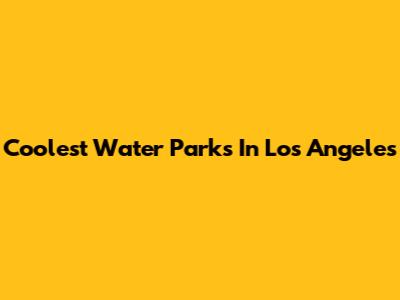 Coolest Water Parks In Los Angeles
