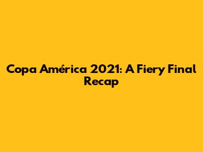 Copa América 2021: A Fiery Final Recap