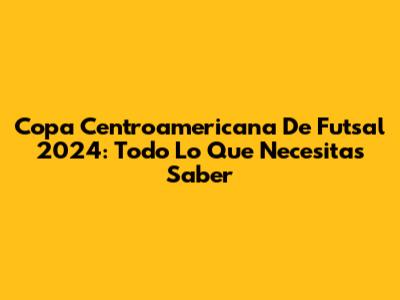 Copa Centroamericana De Futsal 2024: Todo Lo Que Necesitas Saber