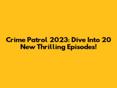 Crime Patrol 2023: Dive Into 20 New Thrilling Episodes!