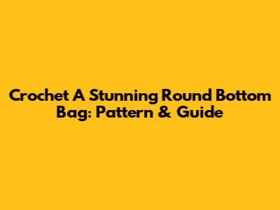 Crochet A Stunning Round Bottom Bag: Pattern & Guide