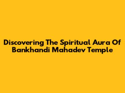 Discovering The Spiritual Aura Of Bankhandi Mahadev Temple