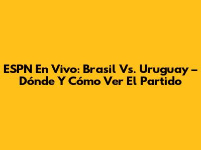 ESPN En Vivo: Brasil Vs. Uruguay – Dónde Y Cómo Ver El Partido