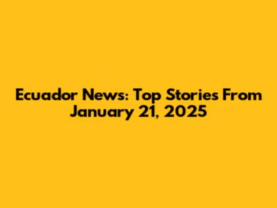 Ecuador News: Top Stories From January 21, 2025