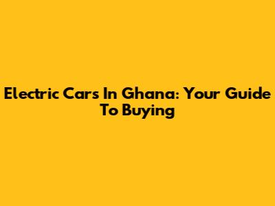 Electric Cars In Ghana: Your Guide To Buying