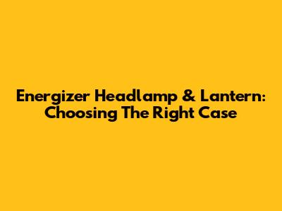 Energizer Headlamp & Lantern: Choosing The Right Case