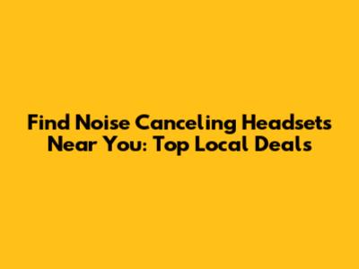 Find Noise Canceling Headsets Near You: Top Local Deals