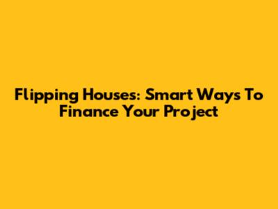 Flipping Houses: Smart Ways To Finance Your Project