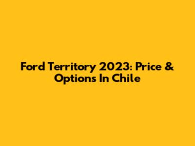 Ford Territory 2023: Price & Options In Chile