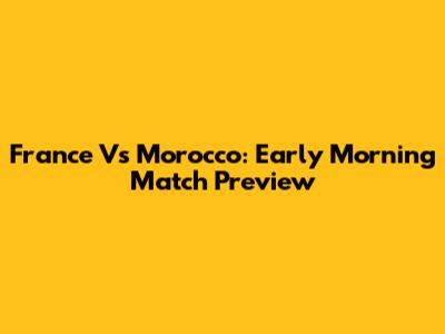 France Vs Morocco: Early Morning Match Preview