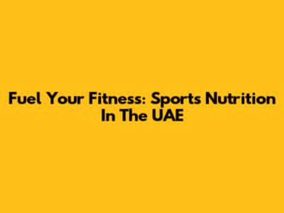 Fuel Your Fitness: Sports Nutrition In The UAE