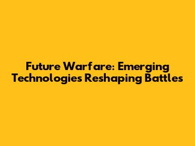 Future Warfare: Emerging Technologies Reshaping Battles
